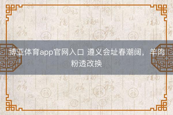 博亚体育app官网入口 遵义会址春潮阔,羊肉粉透改换