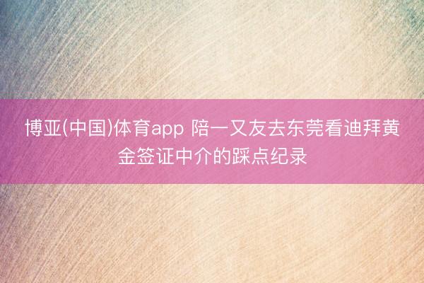 博亚(中国)体育app 陪一又友去东莞看迪拜黄金签证中介的踩点纪录