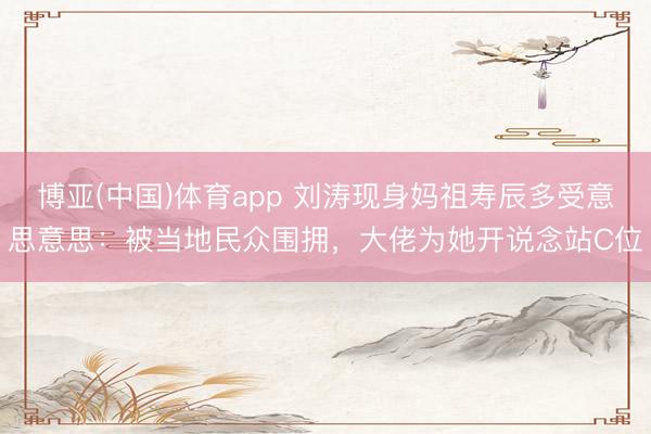 博亚(中国)体育app 刘涛现身妈祖寿辰多受意思意思：被当地民众围拥，大佬为她开说念站C位