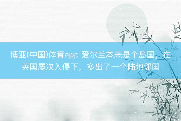 博亚(中国)体育app 爱尔兰本来是个岛国,在英国屡次入侵下,多出了一个陆地邻国