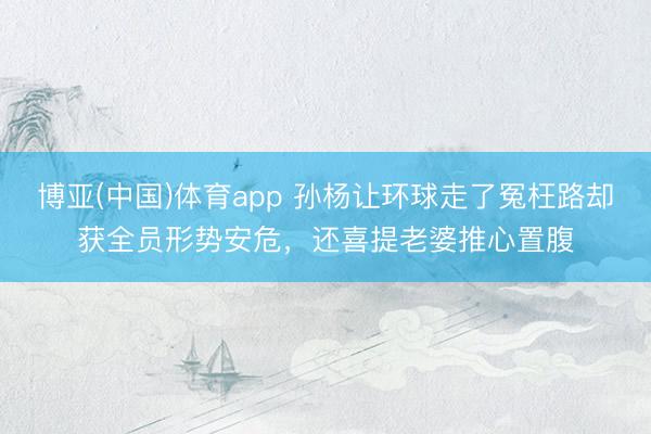 博亚(中国)体育app 孙杨让环球走了冤枉路却获全员形势安危，还喜提老婆推心置腹