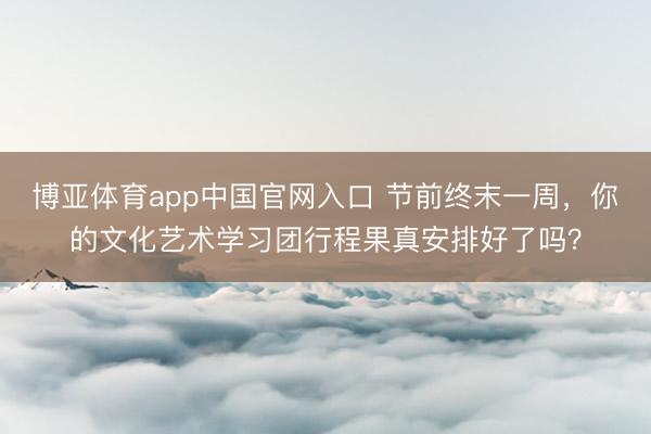 博亚体育app中国官网入口 节前终末一周，你的文化艺术学习团行程果真安排好了吗？