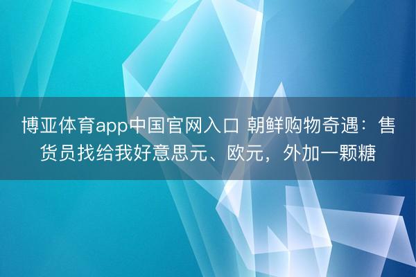 博亚体育app中国官网入口 朝鲜购物奇遇：售货员找给我好意思元、欧元，外加一颗糖