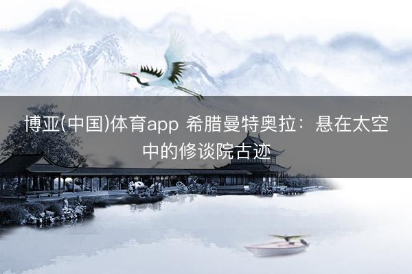 博亚(中国)体育app 希腊曼特奥拉：悬在太空中的修谈院古迹