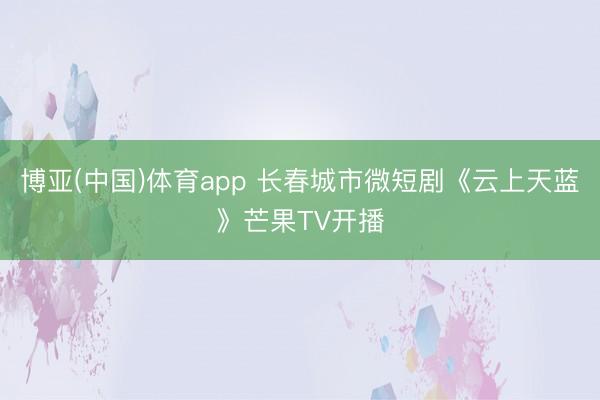 博亚(中国)体育app 长春城市微短剧《云上天蓝》芒果TV开播