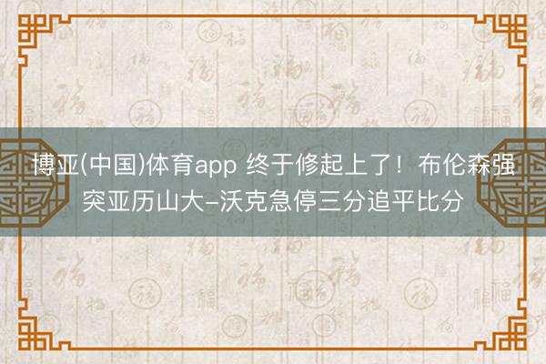 博亚(中国)体育app 终于修起上了！布伦森强突亚历山大-沃克急停三分追平比分