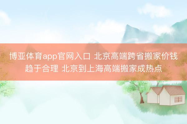 博亚体育app官网入口 北京高端跨省搬家价钱趋于合理 北京到上海高端搬家成热点