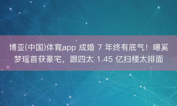 博亚(中国)体育app 成婚 7 年终有底气!曝奚梦瑶首获豪宅,跟四太 1.45 亿扫楼太排面