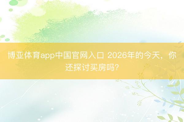 博亚体育app中国官网入口 2026年的今天，你还探讨买房吗？