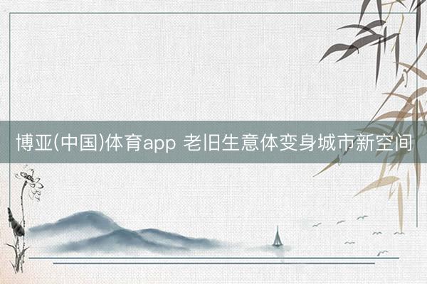 博亚(中国)体育app 老旧生意体变身城市新空间