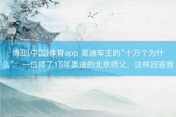 博亚(中国)体育app 奥迪车主的“十万个为什么”:一位修了15年奥迪的北京师父,这样回答我