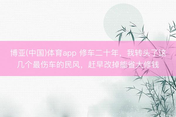 博亚(中国)体育app 修车二十年，我转头了这几个最伤车的民风，赶早改掉能省大修钱