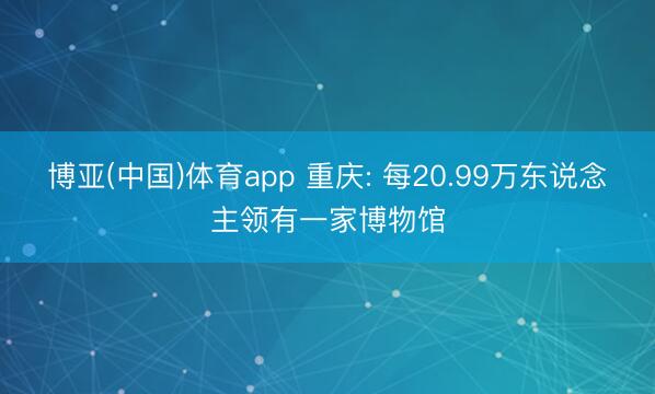 博亚(中国)体育app 重庆: 每20.99万东说念主领有一家博物馆