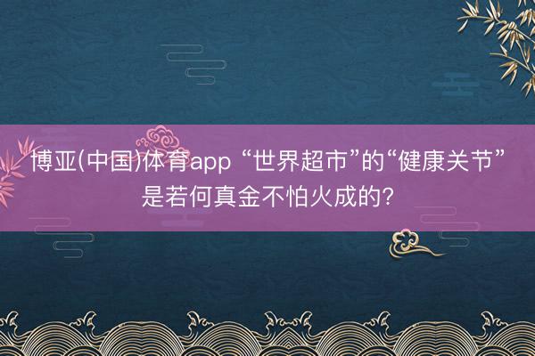 博亚(中国)体育app “世界超市”的“健康关节”是若何真金不怕火成的?