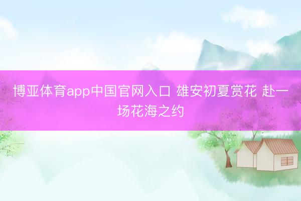 博亚体育app中国官网入口 雄安初夏赏花 赴一场花海之约