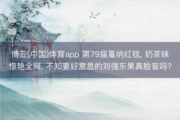 博亚(中国)体育app 第79届戛纳红毯， 奶茶妹惊艳全网， 不知妻好意思的刘强东果真脸盲吗?