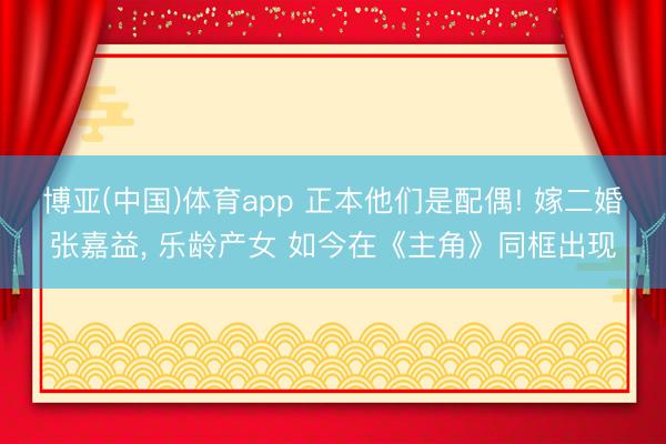 博亚(中国)体育app 正本他们是配偶! 嫁二婚张嘉益, 乐龄产女 如今在《主角》同框出现
