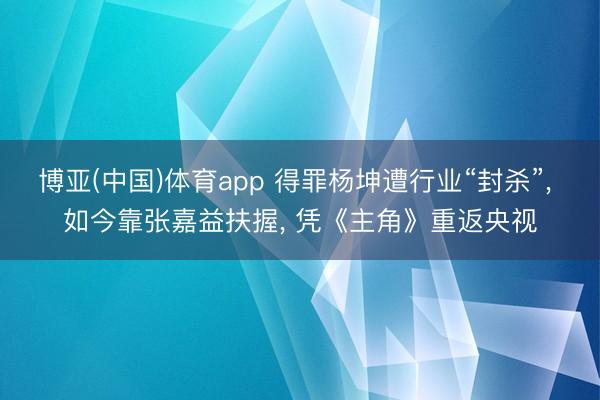 博亚(中国)体育app 得罪杨坤遭行业“封杀”， 如今靠张嘉益扶握， 凭《主角》重返央视
