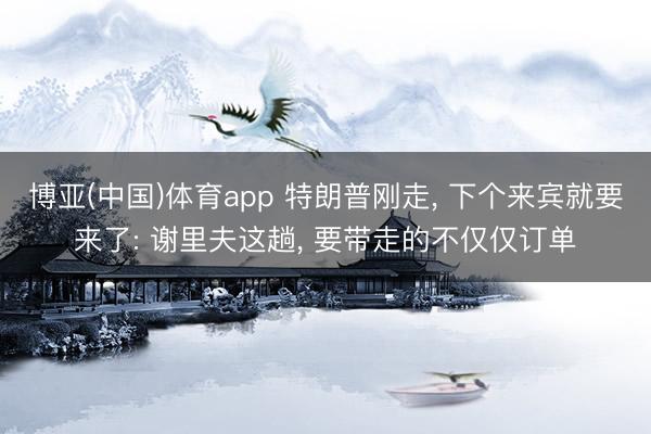 博亚(中国)体育app 特朗普刚走， 下个来宾就要来了: 谢里夫这趟， 要带走的不仅仅订单