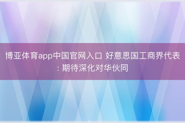 博亚体育app中国官网入口 好意思国工商界代表: 期待深化对华伙同