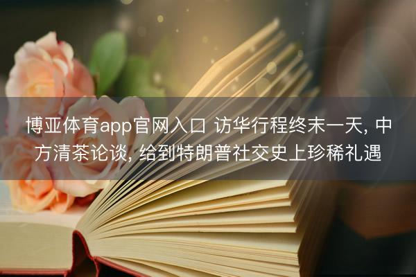 博亚体育app官网入口 访华行程终末一天， 中方清茶论谈， 给到特朗普社交史上珍稀礼遇