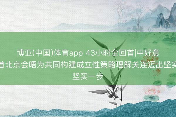 博亚(中国)体育app 43小时全回首|中好意思元首北京会晤为共同构建成立性策略理解关连迈出坚实一步