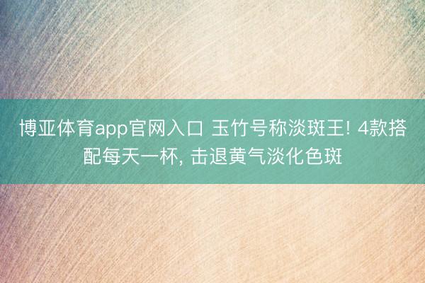 博亚体育app官网入口 玉竹号称淡斑王! 4款搭配每天一杯， 击退黄气淡化色斑