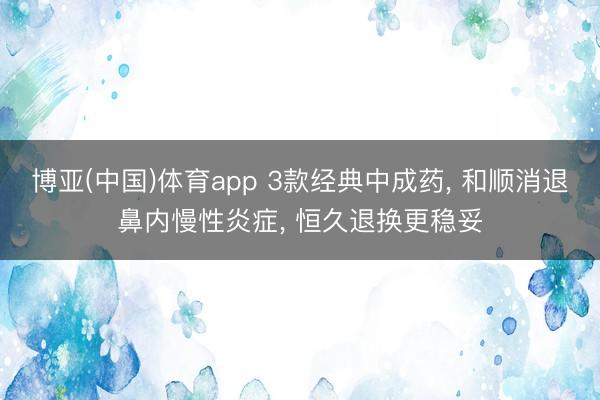 博亚(中国)体育app 3款经典中成药, 和顺消退鼻内慢性炎症, 恒久退换更稳妥
