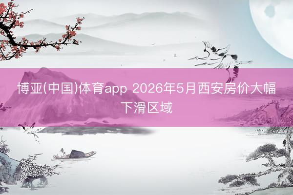 博亚(中国)体育app 2026年5月西安房价大幅下滑区域