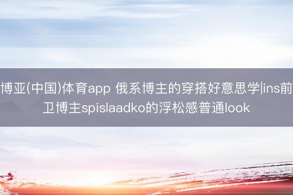 博亚(中国)体育app 俄系博主的穿搭好意思学|ins前卫博主spislaadko的浮松感普通look