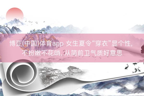 博亚(中国)体育app 女生夏令“穿衣”显个性， 不扮嫩不花哨，<a href=