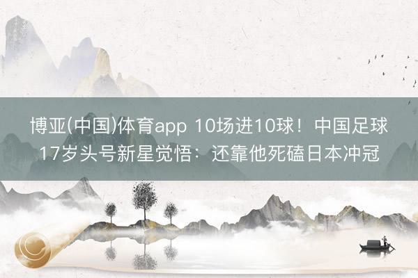 博亚(中国)体育app 10场进10球!中国足球17岁头号新星觉悟:还靠他死磕日本冲冠