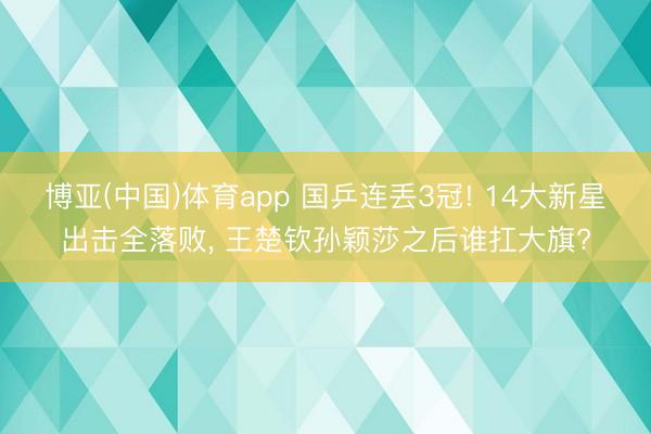 博亚(中国)体育app 国乒连丢3冠! 14大新星出击全落败， 王楚钦孙颖莎之后谁扛大旗?
