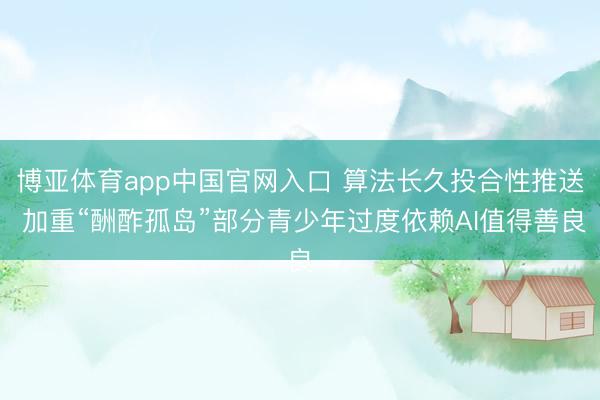 博亚体育app中国官网入口 算法长久投合性推送 加重“酬酢孤岛”部分青少年过度依赖AI值得善良
