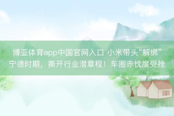 博亚体育app中国官网入口 小米带头“解绑”宁德时期，撕开行业潜章程！车圈赤忱度受挫