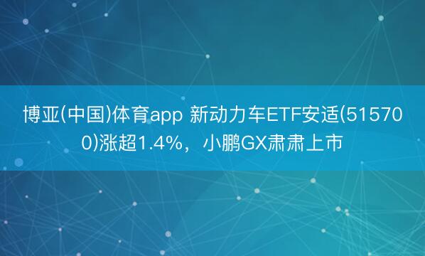 博亚(中国)体育app 新动力车ETF安适(515700)涨超1.4%，小鹏GX肃肃上市
