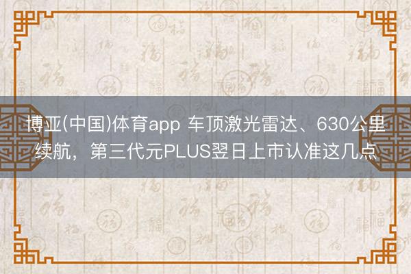 博亚(中国)体育app 车顶激光雷达、630公里续航，第三代元PLUS翌日上市认准这几点