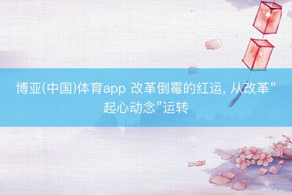 博亚(中国)体育app 改革倒霉的红运， 从改革“起心动念”运转