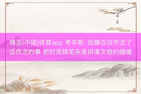 博亚(中国)体育app 考辛斯: 哈滕仅仅作念了该作念的事 把时局搞芜杂是拼凑文班的缱绻