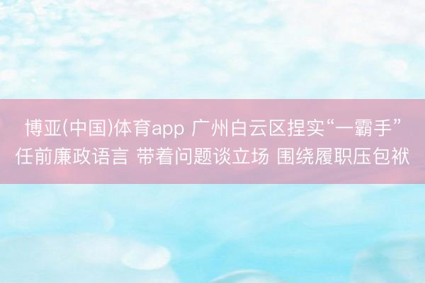 博亚(中国)体育app 广州白云区捏实“一霸手”任前廉政语言 带着问题谈立场 围绕履职压包袱