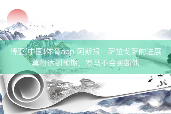 博亚(中国)体育app 阿斯报：萨拉戈萨的进展莫得达到预期，罗马不会买断他