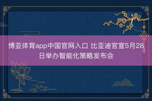 博亚体育app中国官网入口 比亚迪官宣5月28日举办智能化策略发布会