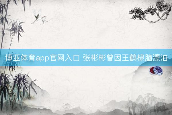 博亚体育app官网入口 张彬彬曾因王鹤棣脑漂泊