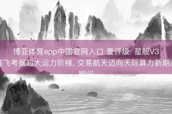 博亚体育app中国官网入口 壹评级: 星舰V3首飞考据超大运力阶梯， 交易航天迈向天际算力新期间