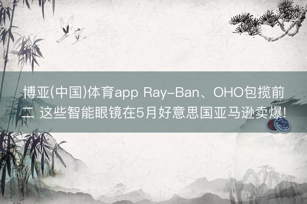 博亚(中国)体育app Ray-Ban、OHO包揽前二 这些智能眼镜在5月好意思国亚马逊卖爆!
