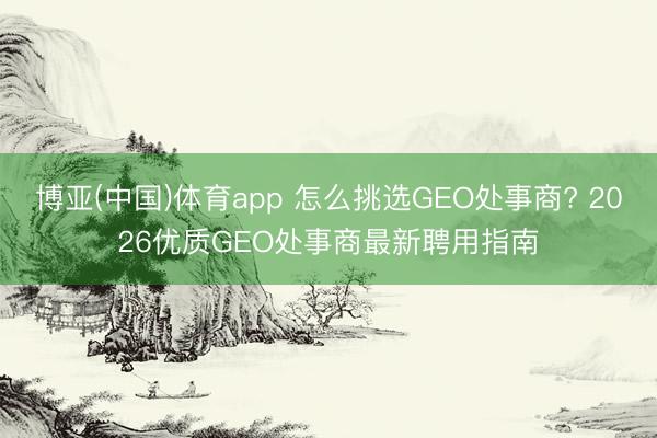 博亚(中国)体育app 怎么挑选GEO处事商? 2026优质GEO处事商最新聘用指南