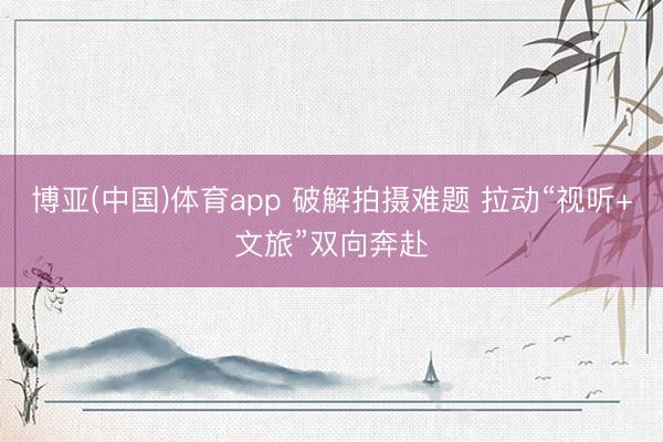 博亚(中国)体育app 破解拍摄难题 拉动“视听+文旅”双向奔赴