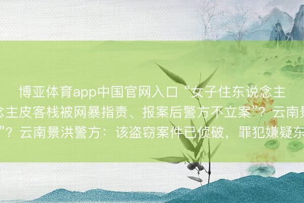 博亚体育app中国官网入口 “女子住东说念主皮客栈财物被盗，东说念主皮客栈被网暴指责、报案后警方不立案”？云南景洪警方：该盗窃案件已侦破，<a href=