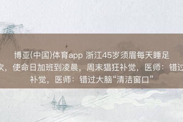 博亚(中国)体育app 浙江45岁须眉每天睡足7小时3年脑梗2次，使命日加班到凌晨，周末猖狂补觉，医师：错过大脑“清洁窗口”