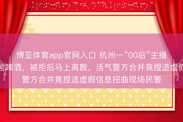 博亚体育app官网入口 杭州一“00后”主播吃播时条目店家施舍啤酒，被拒后马上离散，活气警方合并竟捏造虚假信息扭曲现场民警
